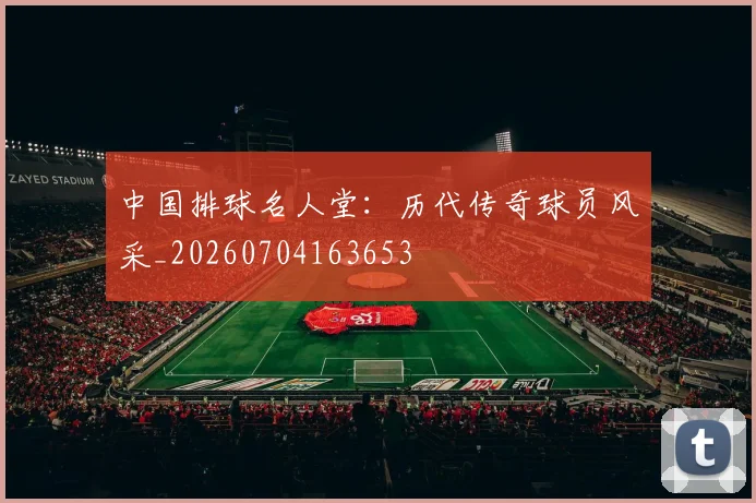 中国排球名人堂：历代传奇球员风采_20260704163653