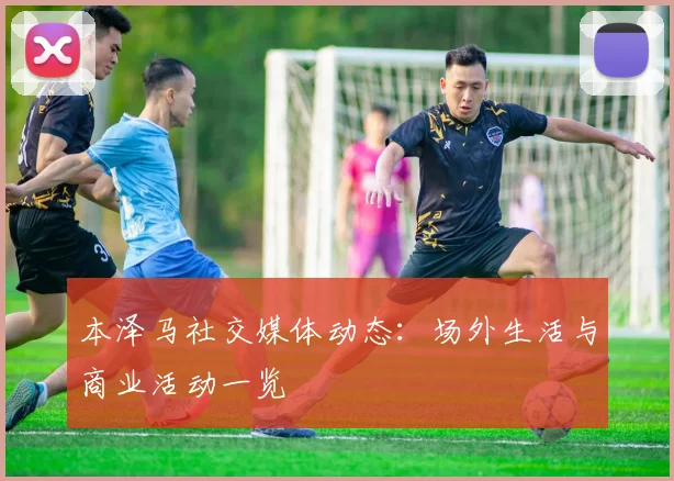 本泽马社交媒体动态：场外生活与商业活动一览