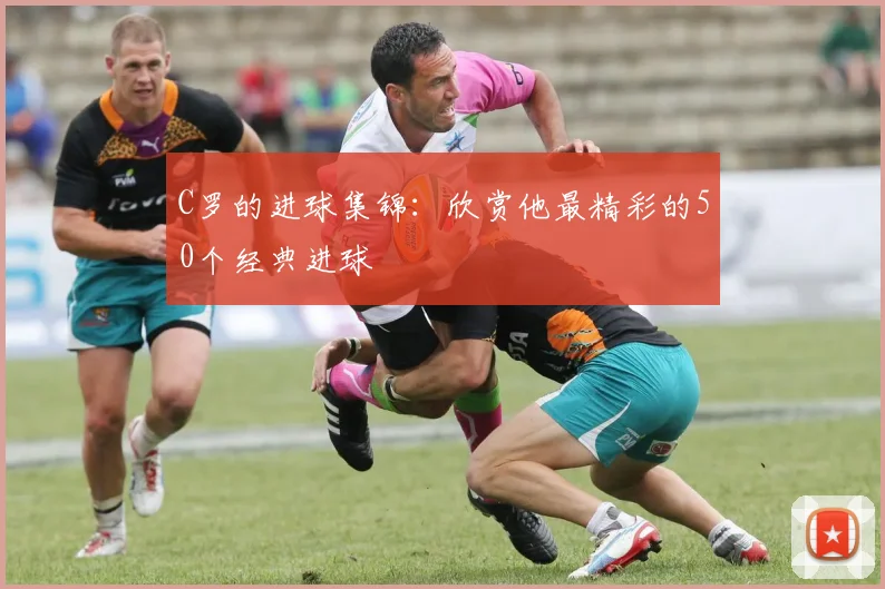 C罗的进球集锦:欣赏他最精彩的50个经典进球