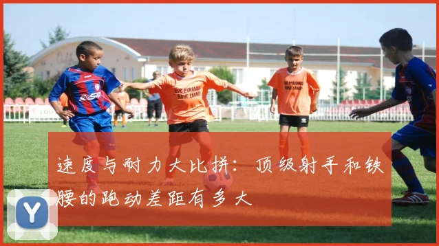 速度与耐力大比拼：顶级射手和铁腰的跑动差距有多大