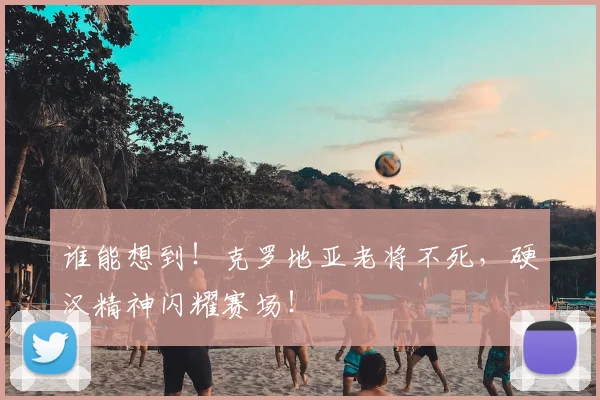 谁能想到！克罗地亚老将不死，硬汉精神闪耀赛场！
