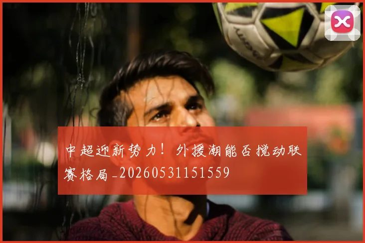 中超迎新势力！外援潮能否搅动联赛格局_20260531151559