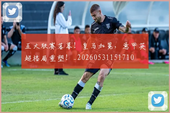 五大联赛落幕!皇马加冕,意甲英超格局重塑!_20260531151710