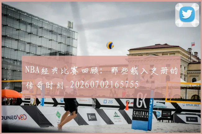 NBA经典比赛回顾：那些载入史册的传奇时刻_20260702165755