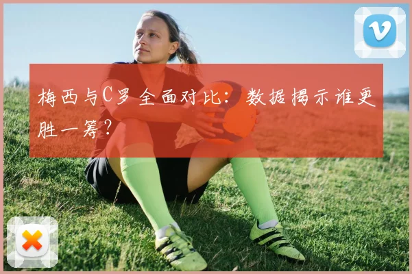 梅西与C罗全面对比：数据揭示谁更胜一筹？