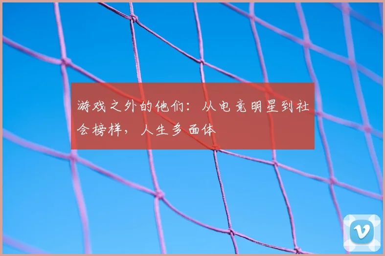 游戏之外的他们:从电竞明星到社会榜样,人生多面体