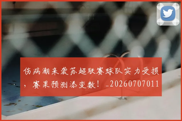 伤病潮来袭苏超联赛球队实力受损,赛果预测添变数!_20260707011936