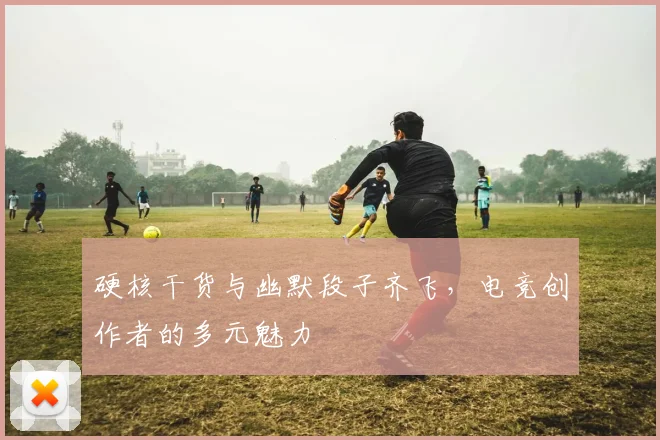 硬核干货与幽默段子齐飞,电竞创作者的多元魅力