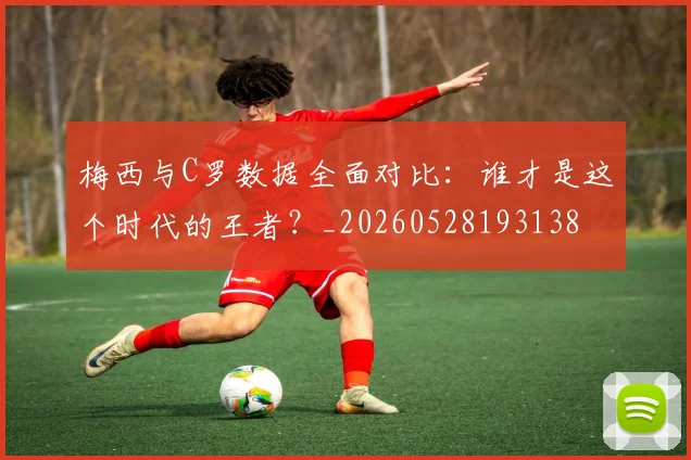 梅西与C罗数据全面对比：谁才是这个时代的王者？_20260528193138
