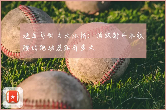 速度与耐力大比拼:顶级射手和铁腰的跑动差距有多大