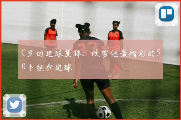 C罗的进球集锦:欣赏他最精彩的50个经典进球