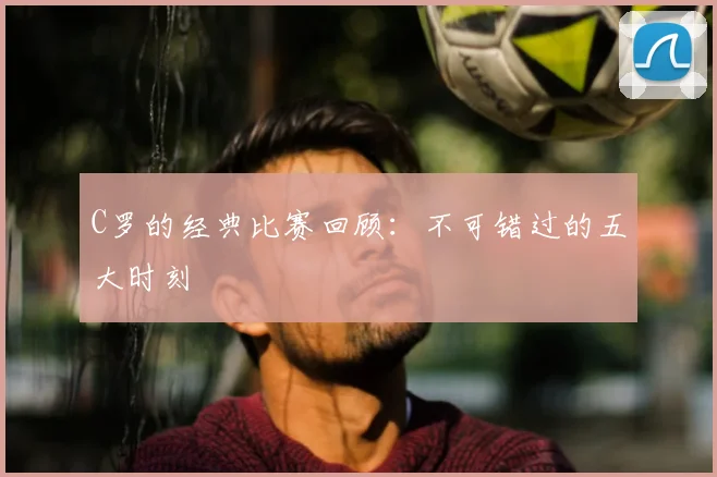 C罗的经典比赛回顾：不可错过的五大时刻