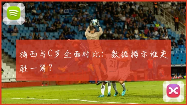 梅西与C罗全面对比：数据揭示谁更胜一筹？