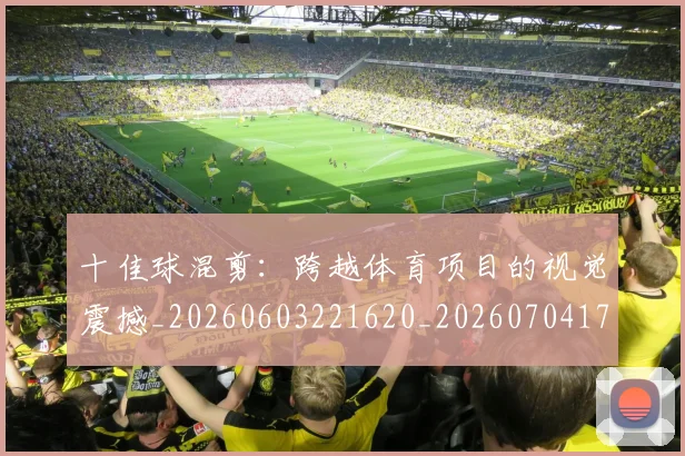 十佳球混剪:跨越体育项目的视觉震撼_20260603221620_20260704174314