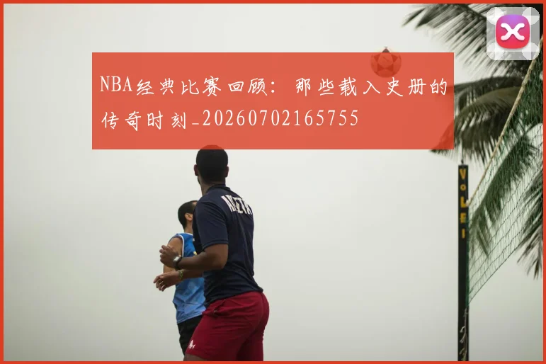 NBA经典比赛回顾：那些载入史册的传奇时刻_20260702165755